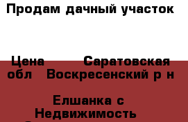 Продам дачный участок  › Цена ­ 40 - Саратовская обл., Воскресенский р-н, Елшанка с. Недвижимость » Земельные участки продажа   